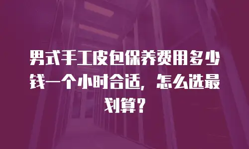 男式手工皮包保养费用多少钱一个小时合适，怎么选最划算？