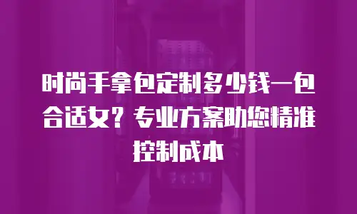 时尚手拿包定制多少钱一包合适女？专业方案助您精准控制成本