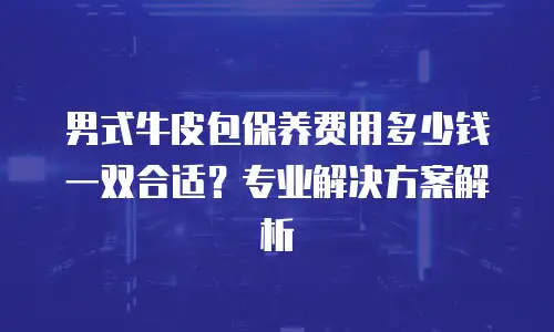 男式牛皮包保养费用多少钱一双合适？专业解决方案解析