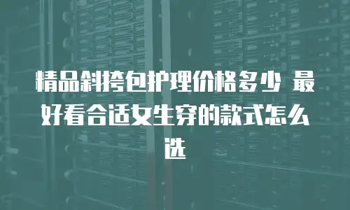 精品斜挎包护理价格多少 最好看合适女生穿的款式怎么选