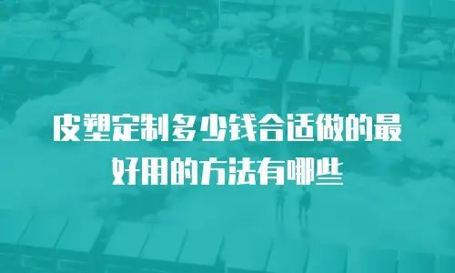 皮塑定制多少钱合适做的最好用的方法有哪些