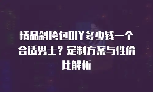 精品斜挎包DIY多少钱一个合适男士？定制方案与性价比解析