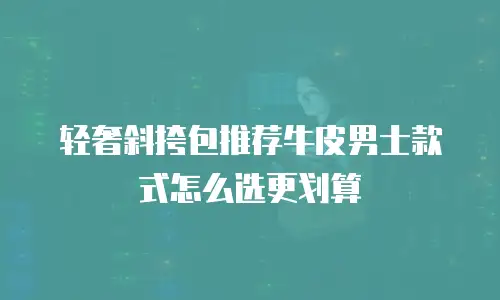 轻奢斜挎包推荐牛皮男士款式怎么选更划算