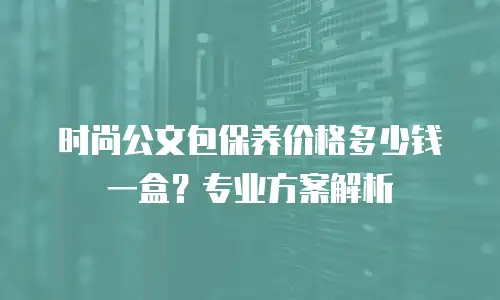 时尚公文包保养价格多少钱一盒？专业方案解析