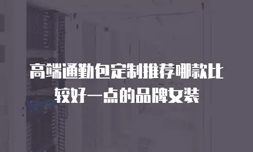 高端通勤包定制推荐哪款比较好一点的品牌女装