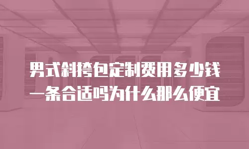 男式斜挎包定制费用多少钱一条合适吗为什么那么便宜