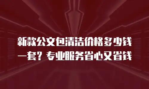 新款公文包清洁价格多少钱一套？专业服务省心又省钱