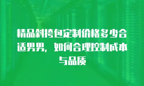 精品斜挎包定制价格多少合适男男，如何合理控制成本与品质