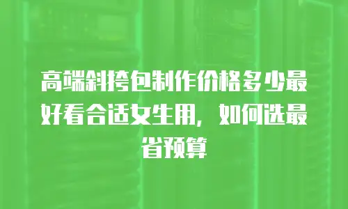 高端斜挎包制作价格多少最好看合适女生用，如何选最省预算