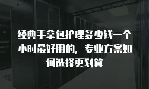 经典手拿包护理多少钱一个小时最好用的，专业方案如何选择更划算