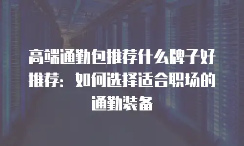 高端通勤包推荐什么牌子好推荐：如何选择适合职场的通勤装备