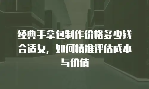 经典手拿包制作价格多少钱合适女，如何精准评估成本与价值