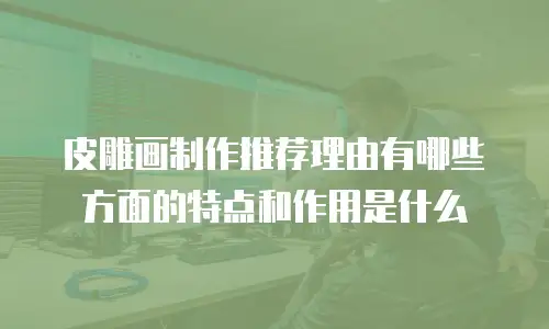 皮雕画制作推荐理由有哪些方面的特点和作用是什么