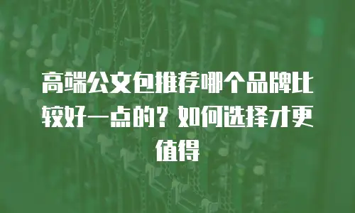 高端公文包推荐哪个品牌比较好一点的？如何选择才更值得