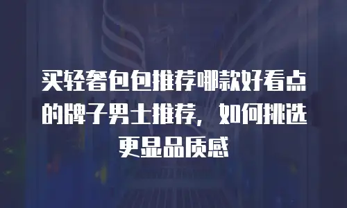 买轻奢包包推荐哪款好看点的牌子男士推荐，如何挑选更显品质感
