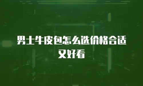 男士牛皮包怎么选价格合适又好看