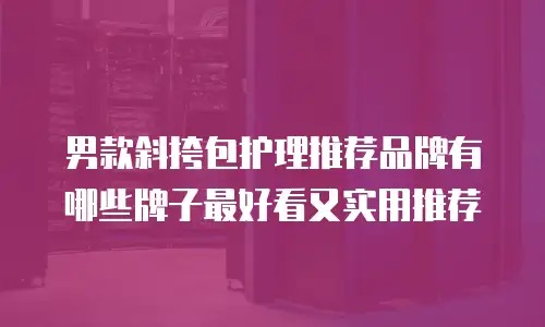 男款斜挎包护理推荐品牌有哪些牌子最好看又实用推荐
