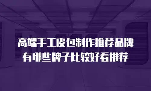 高端手工皮包制作推荐品牌有哪些牌子比较好看推荐