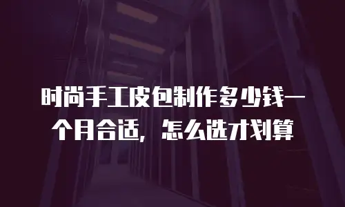 时尚手工皮包制作多少钱一个月合适，怎么选才划算