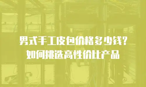 男式手工皮包价格多少钱？如何挑选高性价比产品