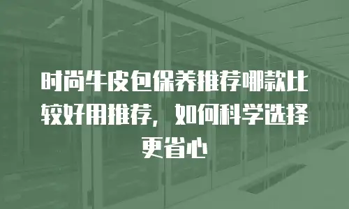 时尚牛皮包保养推荐哪款比较好用推荐，如何科学选择更省心