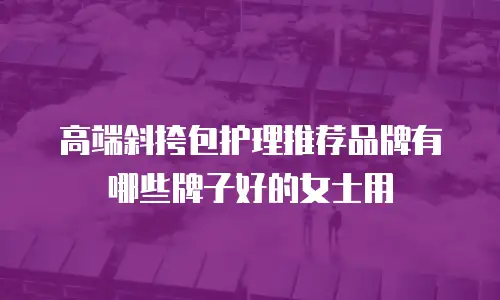 高端斜挎包护理推荐品牌有哪些牌子好的女士用