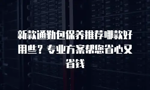新款通勤包保养推荐哪款好用些？专业方案帮您省心又省钱