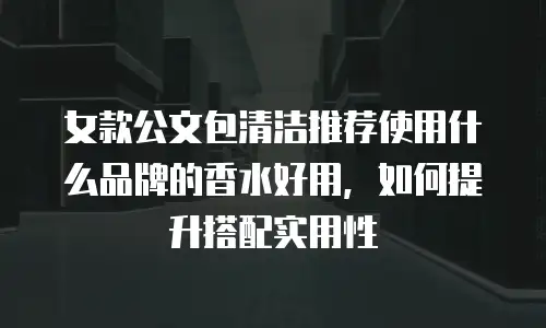 女款公文包清洁推荐使用什么品牌的香水好用，如何提升搭配实用性