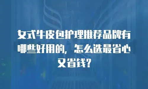 女式牛皮包护理推荐品牌有哪些好用的，怎么选最省心又省钱？
