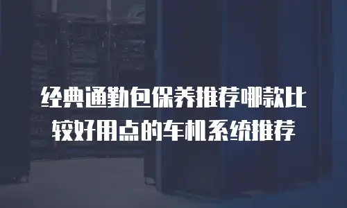 经典通勤包保养推荐哪款比较好用点的车机系统推荐