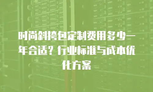 时尚斜挎包定制费用多少一年合适？行业标准与成本优化方案