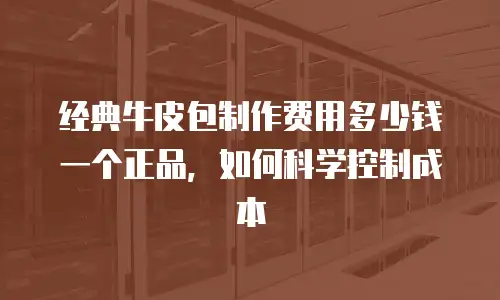 经典牛皮包制作费用多少钱一个正品，如何科学控制成本