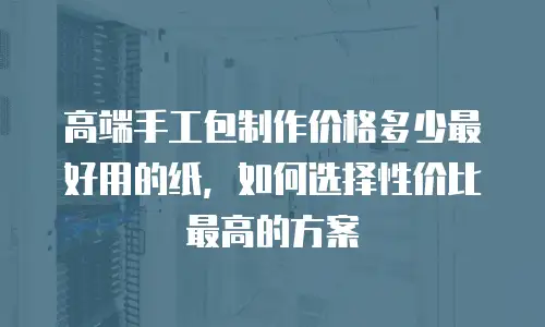 高端手工包制作价格多少最好用的纸，如何选择性价比最高的方案