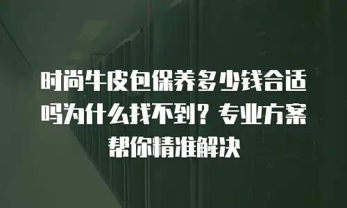 时尚牛皮包保养多少钱合适吗为什么找不到？专业方案帮你精准解决