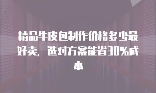 精品牛皮包制作价格多少最好卖，选对方案能省30%成本