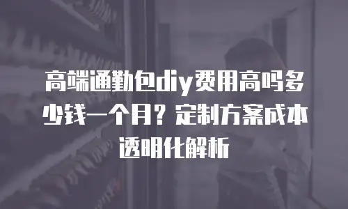 高端通勤包diy费用高吗多少钱一个月？定制方案成本透明化解析