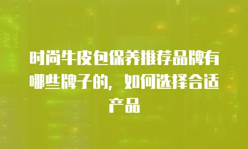 时尚牛皮包保养推荐品牌有哪些牌子的，如何选择合适产品