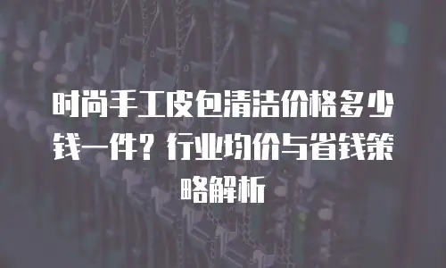 时尚手工皮包清洁价格多少钱一件？行业均价与省钱策略解析
