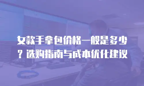 女款手拿包价格一般是多少？选购指南与成本优化建议