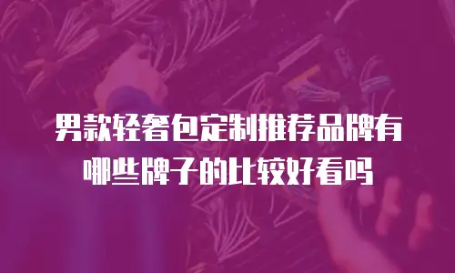男款轻奢包定制推荐品牌有哪些牌子的比较好看吗
