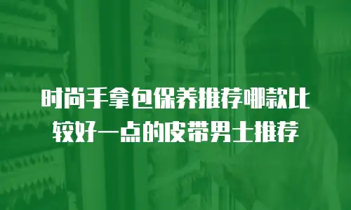时尚手拿包保养推荐哪款比较好一点的皮带男士推荐