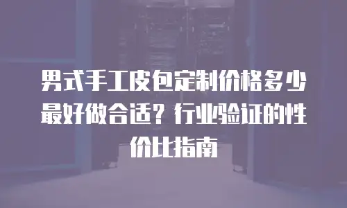 男式手工皮包定制价格多少最好做合适？行业验证的性价比指南