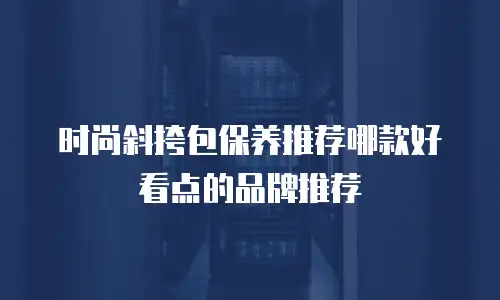 时尚斜挎包保养推荐哪款好看点的品牌推荐