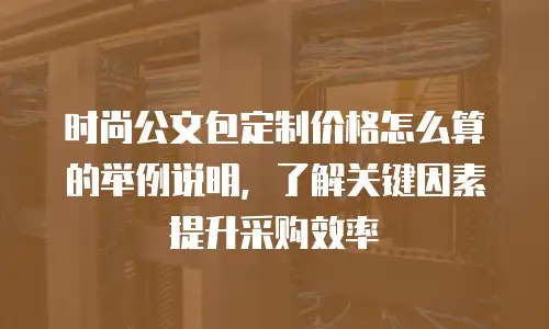 时尚公文包定制价格怎么算的举例说明，了解关键因素提升采购效率