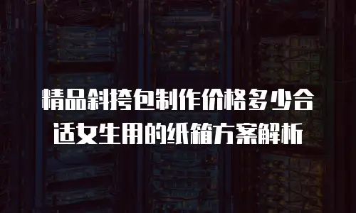 精品斜挎包制作价格多少合适女生用的纸箱方案解析