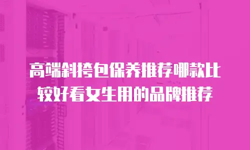 高端斜挎包保养推荐哪款比较好看女生用的品牌推荐