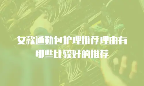 女款通勤包护理推荐理由有哪些比较好的推荐