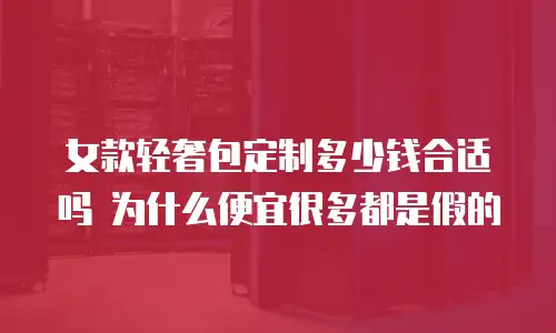 女款轻奢包定制多少钱合适吗 为什么便宜很多都是假的