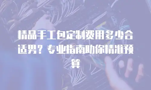 精品手工包定制费用多少合适男？专业指南助你精准预算