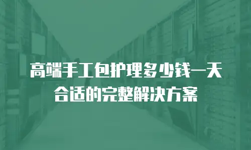 高端手工包护理多少钱一天合适的完整解决方案